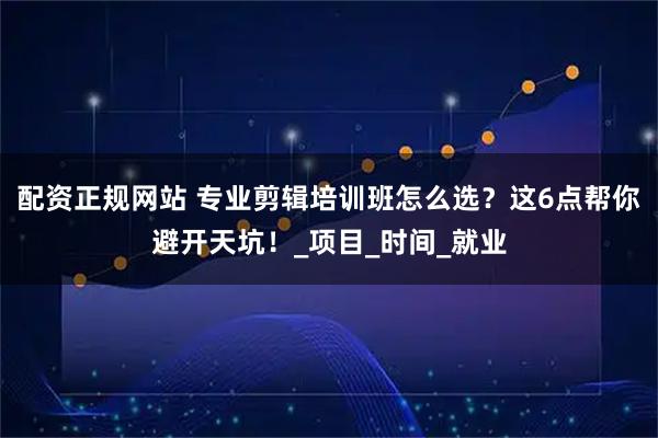 配资正规网站 专业剪辑培训班怎么选？这6点帮你避开天坑！_项目_时间_就业
