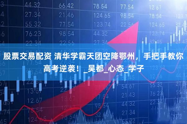 股票交易配资 清华学霸天团空降鄂州，手把手教你高考逆袭！_吴都_心态_学子