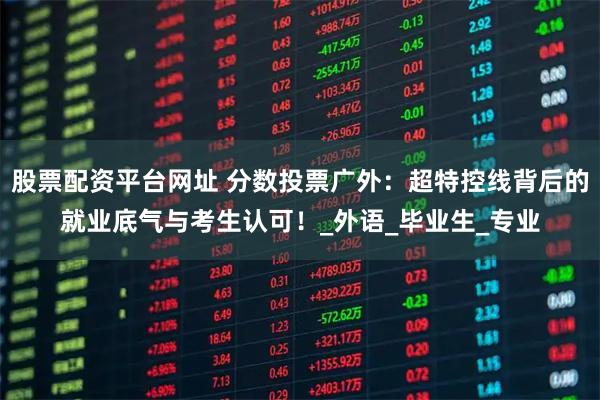 股票配资平台网址 分数投票广外：超特控线背后的就业底气与考生认可！_外语_毕业生_专业