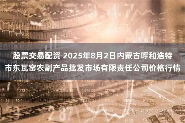 股票交易配资 2025年8月2日内蒙古呼和浩特市东瓦窑农副产品批发市场有限责任公司价格行情