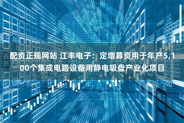 配资正规网站 江丰电子：定增募资用于年产5,100个集成电路设备用静电吸盘产业化项目