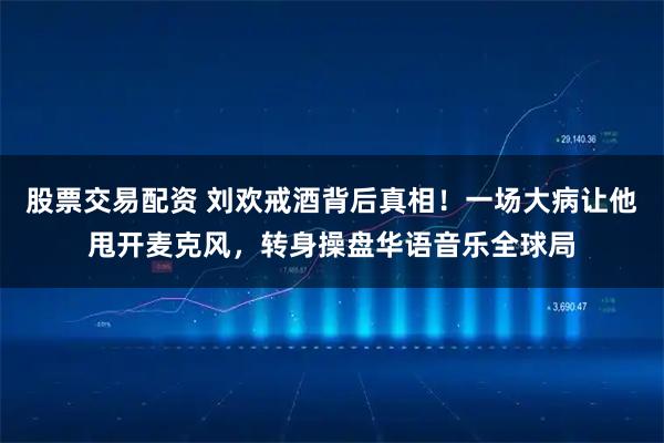 股票交易配资 刘欢戒酒背后真相！一场大病让他甩开麦克风，转身操盘华语音乐全球局