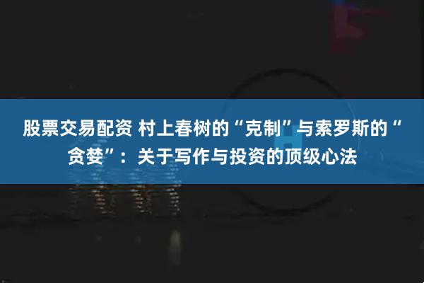 股票交易配资 村上春树的“克制”与索罗斯的“贪婪”：关于写作与投资的顶级心法